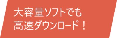 大容量ソフトでも高速ダウンロード！