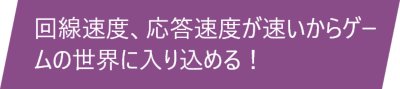  回線速度、応答速度が速いからゲームの世界に入り込める！