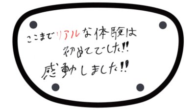 ここまでリアルな体験は初めてでした!! 感動しました!!