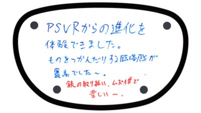 PS VRからの進化を体験できました。ものをつかんだりする臨場感が最高でした〜。銃の取り扱い、ムズイけど楽しい〜。