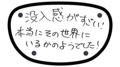 没入感がすごい！ 本当にその世界にいるかのようでした！